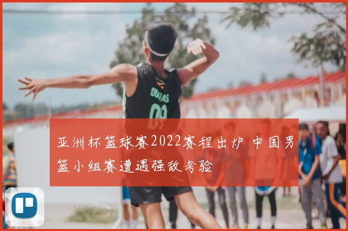 亚洲杯篮球赛2022赛程出炉 中国男篮小组赛遭遇强敌考验