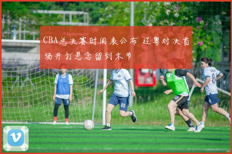 CBA总决赛时间表公布 辽粤对决首场开打悬念留到末节