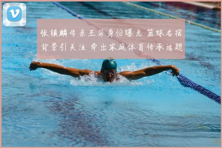 张镇麟母亲王芳身份曝光 篮球名宿背景引关注 牵出家庭体育传承话题