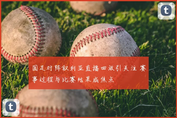 国足对阵叙利亚直播回放引关注 赛事过程与比赛结果成焦点