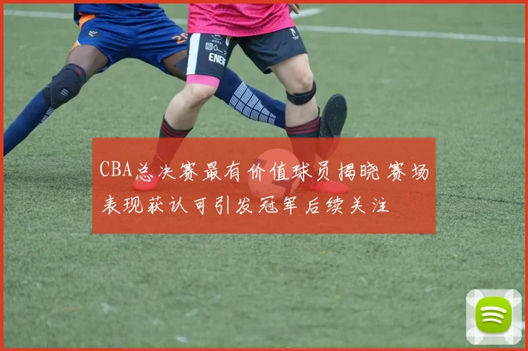 CBA总决赛最有价值球员揭晓 赛场表现获认可引发冠军后续关注
