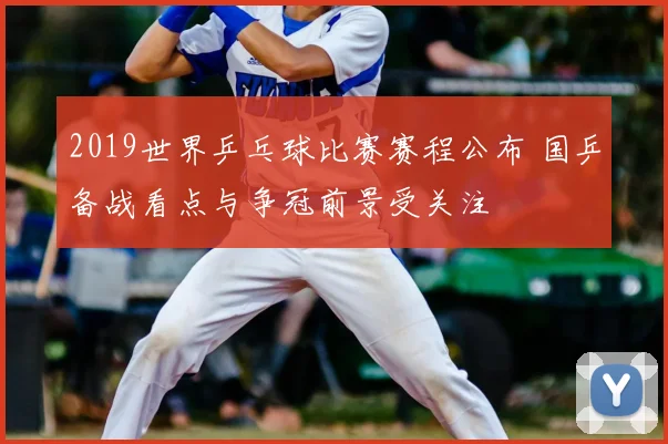 2019世界乒乓球比赛赛程公布 国乒备战看点与争冠前景受关注