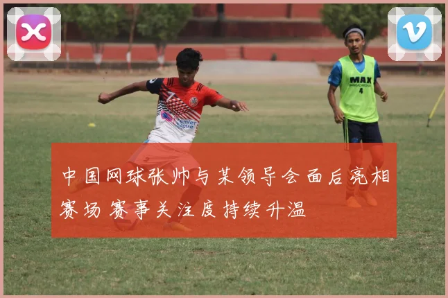 中国网球张帅与某领导会面后亮相赛场 赛事关注度持续升温