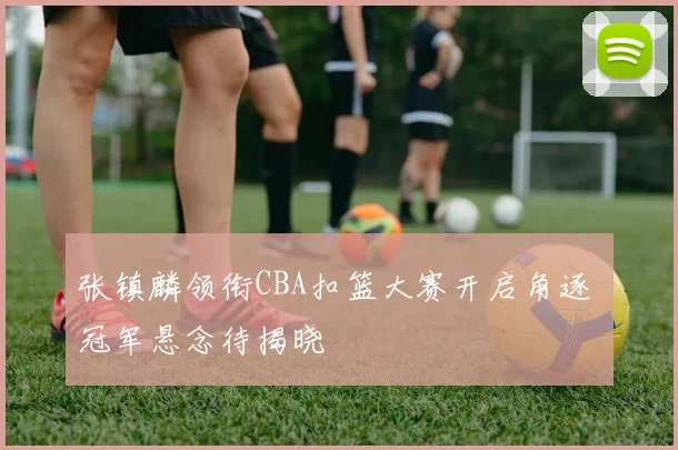 张镇麟领衔CBA扣篮大赛开启角逐 冠军悬念待揭晓