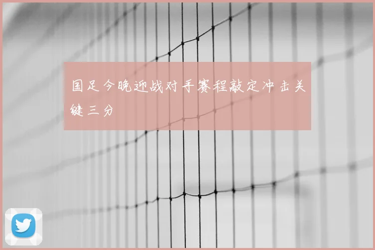 国足今晚迎战对手赛程敲定冲击关键三分