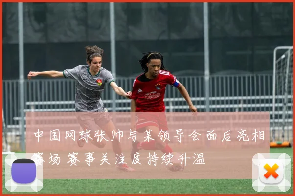 中国网球张帅与某领导会面后亮相赛场 赛事关注度持续升温