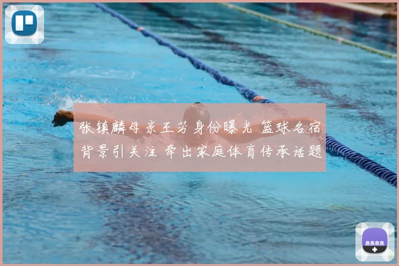 张镇麟母亲王芳身份曝光 篮球名宿背景引关注 牵出家庭体育传承话题