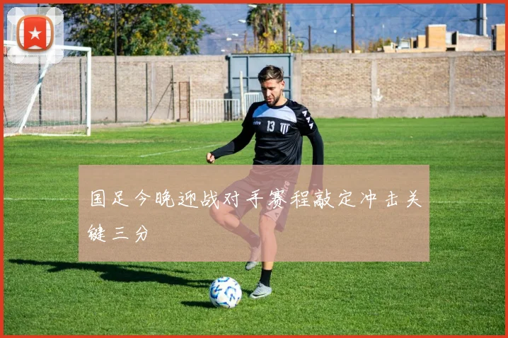 国足今晚迎战对手赛程敲定冲击关键三分