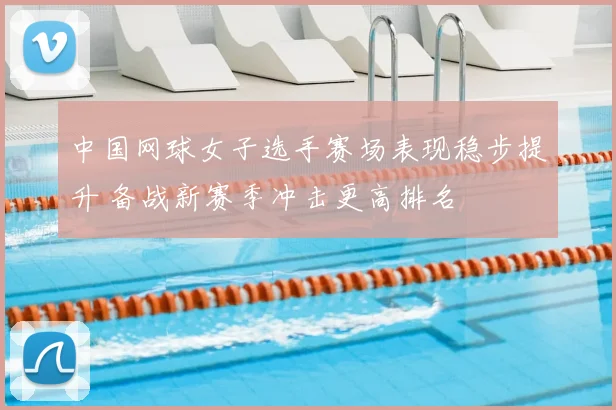 中国网球女子选手赛场表现稳步提升 备战新赛季冲击更高排名